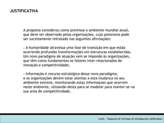 UCPEL - TRABALHO DE SISTEMAS DE INFORMAÇOES EMPRESARIAS JUSTIFICATIVA A proposta considerou como premissa o ambiente mundial atual, que deve ser observado pelas organizações, cujo panorama pode ser sucintamente retratado nas seguintes afirmações: . A humanidade atravessa uma fase de transição em que estão ocorrendo profundas transformações em estruturas estabelecidas. Um novo paradigma de atuação vem se impondo às organizações, que têm como fundamentos os fatores inter-relacionados de inovação e competitividade; - Informação é recurso estratégico desse novo paradigma, e as organizações devem estar atentas a esta mudança no seu ambiente extreno, monitorando estas informaçoes que ocorrem neste ambiente, utlizando desta para se modelar para manter-se na sua area de competitividade. 