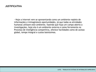 UCPEL - TRABALHO DE SISTEMAS DE INFORMAÇOES EMPRESARIAS JUSTIFICATIVA Hoje a internet vem se apresentando como um ambiente repleto de  informações e inimagináveis oportunidades, já que todas as atividades  humanas utilizam este ambiente, fazendo que haja um campo aberto a  investigações, hoje ela é um ambiente externo e como ferramenta no  Processo de inteligência competitiva, oferece facilidades como de acesso global, tempo integral e custos baixíssimos. 
