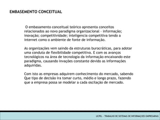 UCPEL - TRABALHO DE SISTEMAS DE INFORMAÇOES EMPRESARIAS O embasamento conceitual teórico apresenta conceitos relacionados ao novo paradigma organizacional – informação; inovação; competitividade; inteligencia competitiva tendo a internet como o ambiente de fonte de informação. As organizações vem saindo da estruturas burocráticas, para adotar  uma conduta de flexibilidade competitiva. E com os avanços tecnológicos na área de tecnologia da informação encaixando este paradigma, causando invações constante devido as informações adquiridas. Com isto as empresas adquirem conhecimento do mercado, sabendo Que tipo de decisão ira tomar curto, médio e longo prazo, fazendo que a empresa possa se modelar a cada oscilação de mercado. EMBASEMENTO CONCEITUAL  