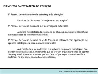 UCPEL - TRABALHO DE SISTEMAS DE INFORMAÇOES EMPRESARIAS ELEMENTOS DA ESTRATEGIA DE ATUAÇAO 1º Passo . Levantamento da estratégia de atuação: Reunioes de discussoes “planejamento estrategico”. 2º Passo . Definição do mapa de informações externas: A mesma metodologia da estrategia de atuação, para que se identifique  as necessidades de informações externas. 3º Passo . Definição de uma base de fontes na internet com aplicação de  agentes inteligentes para o monitoramento: A definição base de endereços e o software e a própria modelagem fica a critério da organização. E importante que se crie um arquitetura onde os agentes são programados para estarem sempre em “alerta” para que possam identificar mudanças no site que estão na base de endereço. 