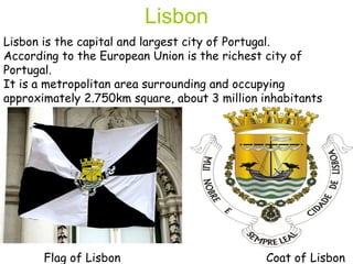 Lisbon is the capital and largest city of Portugal.  According to the European Union is the richest city of Portugal.  It is a metropolitan area surrounding and occupying approximately 2.750km square, about 3 million inhabitants Lisbon Flag of Lisbon Coat of Lisbon 