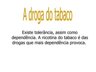 Existe tolerância, assim como dependência. A nicotina do tabaco é das drogas que mais dependência provoca.  A droga do tabaco 