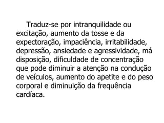 Traduz-se por intranquilidade ou excitação, aumento da tosse e da expectoração, impaciência, irritabilidade, depressão, ansiedade e agressividade, má disposição, dificuldade de concentração que pode diminuir a atenção na condução de veículos, aumento do apetite e do peso corporal e diminuição da frequência cardíaca. 
