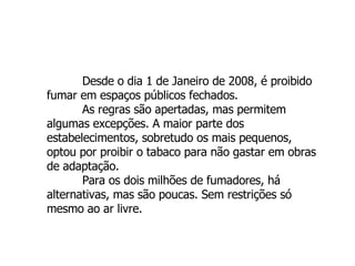 Desde o dia 1 de Janeiro de 2008, é proibido fumar em espaços públicos fechados. As regras são apertadas, mas permitem algumas excepções. A maior parte dos estabelecimentos, sobretudo os mais pequenos, optou por proibir o tabaco para não gastar em obras de adaptação. Para os dois milhões de fumadores, há alternativas, mas são poucas. Sem restrições só mesmo ao ar livre.  