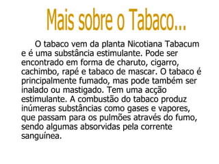 O tabaco vem da planta Nicotiana Tabacum e é uma substância estimulante. Pode ser encontrado em forma de charuto, cigarro, cachimbo, rapé e tabaco de mascar. O tabaco é principalmente fumado, mas pode também ser inalado ou mastigado. Tem uma acção estimulante. A combustão do tabaco produz inúmeras substâncias como gases e vapores, que passam para os pulmões através do fumo, sendo algumas absorvidas pela corrente sanguínea. Mais sobre o Tabaco... 