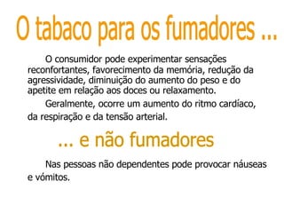 O consumidor pode experimentar sensações reconfortantes, favorecimento da memória, redução da agressividade, diminuição do aumento do peso e do apetite em relação aos doces ou relaxamento.  Geralmente, ocorre um aumento do ritmo cardíaco, da respiração e da tensão arterial.   Nas pessoas não dependentes pode provocar náuseas e vómitos.   O tabaco para os fumadores ... ... e não fumadores 