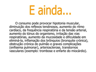 O consumo pode provocar hipotonia muscular, diminuição dos reflexos tendinosos, aumento do ritmo cardíaco, da frequência respiratória e da tensão arterial, aumento do tónus do organismo, irritação das vias respiratórias, aumento da mucosidade e dificuldade em eliminá-la, inflamação dos brônquios (bronquite crónica), obstrução crónica do pulmão e graves complicações (enfisema pulmonar), arteriosclerose, transtornos vasculares (exemplo: trombose e enfarte do miocárdio).  E ainda... 
