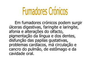 Em fumadores crónicos podem surgir úlceras digestivas, faringite e laringite, afonia e alterações do olfacto, pigmentação da língua e dos dentes, disfunção das papilas gustativas, problemas cardíacos, má circulação e cancro do pulmão, de estômago e da cavidade oral.  Fumadores Crónicos 