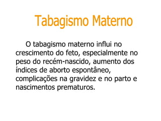 O tabagismo materno influi no crescimento do feto, especialmente no peso do recém-nascido, aumento dos índices de aborto espontâneo, complicações na gravidez e no parto e nascimentos prematuros.  Tabagismo Materno 
