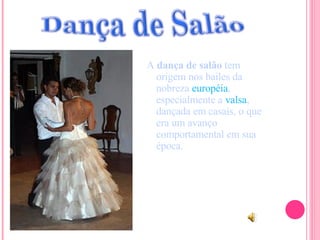 A  dança de salão  tem origem nos bailes da nobreza  européia , especialmente a  valsa , dançada em casais, o que era um avanço comportamental em sua época. 