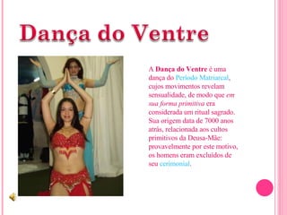 A  Dança do Ventre  é uma dança do  Período   Matriarcal , cujos movimentos revelam sensualidade, de modo que  em sua forma primitiva  era considerada um ritual sagrado. Sua origem data de 7000 anos atrás, relacionada aos cultos primitivos da Deusa-Mãe: provavelmente por este motivo, os homens eram excluídos de seu  cerimonial .  