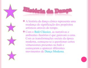 A história da dança cênica representa uma mudança de significação dos propósitos artísticos através do tempo. Com o  Balé Clássico , as narrativas e ambientes ilusórios é que guiavam a cena. Com as transformações sociais da época moderna, começou-se a questionar certos virtuosismos presentes no balé e começaram a aparecer diferentes movimentos de  Dança Moderna . 
