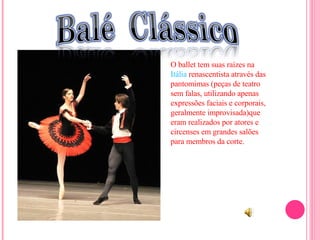 O ballet tem suas raízes na  Itália  renascentista através das pantomimas (peças de teatro sem falas, utilizando apenas expressões faciais e corporais, geralmente improvisada)que eram realizados por atores e circenses em grandes salões para membros da corte. 
