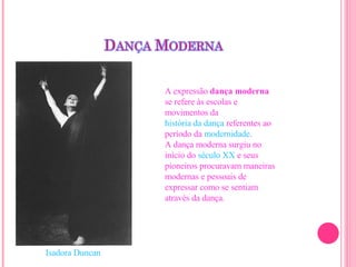A expressão  dança moderna  se refere às escolas e movimentos da  história da dança  referentes ao período da  modernidade . A dança moderna surgiu no início do  século XX  e seus pioneiros procuravam maneiras modernas e pessoais de expressar como se sentiam através da dança. Isadora Duncan   