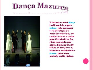 A  mazurca  é uma  dança  tradicional de origem  polaca , feita por pares formando figuras e desenhos diferentes, em compasso de ¾ e tempo vivo. Característico é o ritmo pontuado, com acento típico no 2º e 3º tempo do compasso. A mazurca é semelhante à  oberca , que é uma variante muito rápida. 