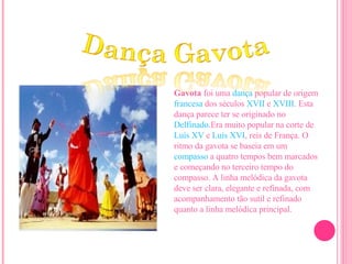 Gavota  foi uma  dança  popular de origem  francesa  dos séculos  XVII  e  XVIII . Esta dança parece ter se originado no  Delfinado .Era muito popular na corte de  Luís XV  e  Luís XVI , reis de França. O ritmo da gavota se baseia em um  compasso  a quatro tempos bem marcados e começando no terceiro tempo do compasso. A linha melódica da gavota deve ser clara, elegante e refinada, com acompanhamento tão sutil e refinado quanto a linha melódica principal. 