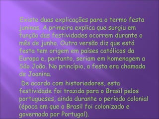 Existe duas explicações para o termo festa juninas. A primeira explica que surgiu em função das festividades ocorrem durante o mês de junho. Outra versão diz que está festa tem origem em países católicos da Europa e, portanto, seriam em homenagem a São João. No princípio, a festa era chamada de Joanina. De acordo com historiadores, esta festividade foi trazida para o Brasil pelos portugueses, ainda durante o período colonial (época em que o Brasil foi colonizado e governado por Portugal).  