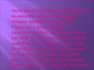 Nesta época, havia uma grande influência de elementos culturais portugueses, chineses, espanhóis e franceses. Da França veio a dança marcada, característica típica das danças nobres e que, no Brasil, influenciou muito as típicas quadrilhas. Já a tradição de soltar fogos de artifício veio da China, região de onde teria surgido a manipulação da pólvora para a fabricação de fogos. Da península Ibérica teria vindo à dança de fitas, muito comum em Portugal e na Espanha.     