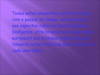 Todos estes elementos culturais foram com o passar do tempo, misturando-se aos aspectos culturais dos brasileiros (indígenas, afro-brasileiros e imigrantes europeus) nas diversas regiões do país, tomando características particulares em cada uma delas.     