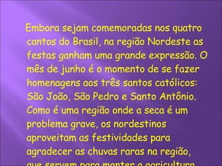 Embora sejam comemoradas nos quatro cantos do Brasil, na região Nordeste as festas ganham uma grande expressão. O mês de junho é o momento de se fazer homenagens aos três santos católicos: São João, São Pedro e Santo Antônio. Como é uma região onde a seca é um problema grave, os nordestinos aproveitam as festividades para agradecer as chuvas raras na região, que servem para manter a agricultura.  