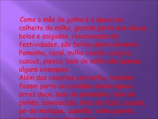 Como o mês de junho é a época da colheita do milho, grande parte dos doces, bolos e salgados, relacionados às festividades, são feitos deste alimento. Pamonha, cural, milho cozido, canjica, cuscuz, pipoca, bolo de milho são apenas alguns exemplos.  Além das receitas com milho, também fazem parte do cardápio desta época: arroz doce, bolo de amendoim, bolo de pinhão, bombocado, broa de fubá, cocada, pé-de-moleque, quentão, vinho quente, batata doce e muito mais.   