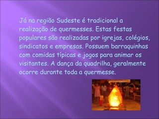 Já na região Sudeste é tradicional a realização de quermesses. Estas festas populares são realizadas por igrejas, colégios, sindicatos e empresas. Possuem barraquinhas com comidas típicas e jogos para animar os visitantes. A dança da quadrilha, geralmente ocorre durante toda a quermesse.  