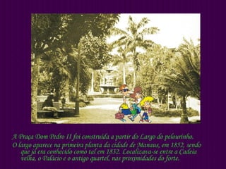 A Praça Dom Pedro II foi construída a partir do Largo do pelourinho. O largo aparece na primeira planta da cidade de Manaus, em 1852, sendo que já era conhecido como tal em 1832. Localizava-se entre a Cadeia velha, o Palácio e o antigo quartel, nas proximidades do forte. 