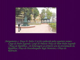 Antigamente a  Praça D. Pedro II já foi conhecida pelos seguintes nomes: Largo de Pedro Segundo; Largo do Palácio; Praça de Dom Pedro Segundo ; Praça da República , em homenagem ao primeiro ano da proclamação da República; Praça do Desembargador Rego Monteiro; e Praça da Redenção.  