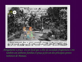 Antigamente a praça  era um local que a elite da sociedade freqüentava e era também um ambiente familiar.A praça já foi um dos principais pontos turísticos de Manaus. 