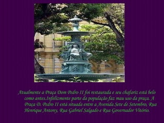 Atualmente a Praça Dom Pedro II foi restaurada e seu chafariz está belo como antes.Infelizmente parte da população faz mau uso da praça. A Praça D. Pedro II está situada entre a Avenida Sete de Setembro, Rua Henrique Antony, Rua Gabriel Salgado e Rua Governador Vitório. 