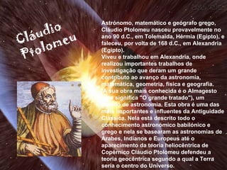 Astrónomo, matemático e geógrafo grego, Cláudio Ptolomeu nasceu provavelmente no ano 90 d.C., em Tolemaida, Hérmia (Egipto), e faleceu, por volta de 168 d.C., em Alexandria (Egipto).  Viveu e trabalhou em Alexandria, onde realizou importantes trabalhos de investigação que deram um grande contributo ao avanço da astronomia, matemática, geometria, física e geografia. A sua obra mais conhecida é o Almagesto (que significa "O grande tratado"), um tratado de astronomia. Esta obra é uma das mais importantes e influentes da Antiguidade Clássica. Nela está descrito todo o conhecimento astronómico babilónico e grego e nela se basearam as astronomias de Árabes, Indianos e Europeus até o aparecimento da teoria heliocêntrica de Copérnico Cláudio Ptolomeu defendeu a teoria geocêntrica segundo a qual a Terra seria o centro do Universo. Cláudio   Ptolomeu 