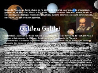 Segundo Ptolomeu a Terra situava-se no centro do Universo e por ordem de proximidade, giravam a Lua, Mercúrio, Vénus, o Sol, Marte, Júpiter e Saturno. Esta tese, apesar de não ter sido aceite pelos teólogos medievais, prevaleceu durante catorze séculos até ser derrubada, no século XVI, por Nicolau Copérnico.   Matemático, astrónomo e físico italiano, Galileu nasceu a 15 de Fevereiro de 1564, em Pisa, e morreu a 8 de Janeiro de 1642, em Arcetri, uma localidade perto de Florença.  É considerado o fundador do método experimental. Descobriu a lei da aceleração uniforme da queda dos corpos e a lei do isocronismo das pequenas oscilações do pêndulo, entre outras. Tendo ouvido falar da invenção do telescópio, Galileu desenvolveu um método de ajuste de lentes que lhe permitiu construir e usar esse instrumento na observação astronómica .  Graças a essa adaptação, constatou que a superfície da Lua não era plana, como se supunha, mas irregular, observou que a Via Láctea era composta de estrelas, e descobriu e nomeou os satélites de Júpiter.  Galileu foi também o fundador do heliocentrismo. O heliocêntrismo  é uma teoria científica que afirma ser o Sol o centro do sistema solar e os planetas e outros astros giravam à volta deste. Esta teoria foi proposta pela primeira vez pelo astrônomo grego Aristarco de Samos e em especial com Galileu Galilei é que se tornou mais sustentada. Galileu Galilei 