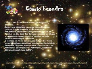 Cássio Leandro Dal Ri Barbosa é um astrónomo brasileiro. Desenvolve pesquisas no campo da estrutura das galáxias, formação estelar e instrumentação. Actualmente, lesionada na Universidade do Vale do Paraíba, em São José dos Campos e escreve um blogue em que comenta seus temas de estudo e as mais recentes descobertas científicas. É formado em Física pela Universidade de São Paulo , com mestrado em Astrofísica pelo Instituto Nacional de Pesquisas Espaciais e doutorado e pós-doutorado em Astronomia pelo Instituto de Astronomia, Geofísica e Ciências Atmosféricas da USP. Cássio Leandro 