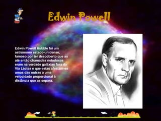 Edwin Powell Hubble foi um astrónomo estado-unidense, famoso por ter descoberto que as até então chamadas nebulosas eram na verdade galáxias fora da Via Láctea e que estas afastam-se umas das outras a uma velocidade proporcional à distância que as separa. Edwin Powell 