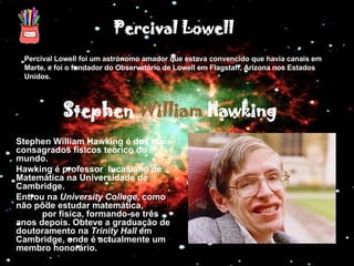 Percival Lowell foi um astrónomo amador que estava convencido que havia canais em Marte, e foi o fundador do Observatório de Lowell em Flagstaff,   Arizona nos Estados Unidos. Stephen William Hawking é dos mais consagrados físicos teórico do mundo. Hawking é professor  lucasiano de Matemática na Universidade de Cambridge. Entrou na  University College , como não pôde estudar matemática,  optou então  por física, formando-se três anos depois. Obteve a graduação de doutoramento na  Trinity Hall  em Cambridge, onde é actualmente um membro honorário. Percival Lowell Stephen  William  Hawking 