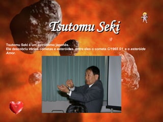Tsutomu Seki é um astrónomo japonês. Ele descobriu vários cometas e asteróides, entre eles o cometa  C/1965 S1   e o  asteróide Amor. Tsutomu Seki 