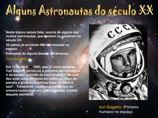 Neste tópico vamos falar, acerca de alguns dos muitos astronautas, que existem ou existiram no século XX. 36 países já enviaram 464 astronautas ao espaço. Exemplos de alguns desses astronautas: Iuri Gagarin                                  Em 12 de abril  de  1961, aos 27 anos de idade, Yuri Gagarin tornou-se o primeiro ser humano a ir ao espaço, a bordo da nave Vostok 1, na qual deu uma volta completa em órbita ao redor do planeta e proferiu a famosa frase “A Terra é azul”.  Tomava-se  conhecimento de que se entrava numa nova era, a Era Espacial, a partir daquele momento. Alguns Astronautas do século XX Iuri Gagarin - Primeiro humano no espaço 