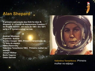 Alan Shepard O primeiro astronauta dos EUA foi Alan B. Shepard, Jr. a bordo da espaçonave Freedom 7 do Projeto Gemini , em maio de 1961. Em 1971 seria o 5º homem a pisar na Lua. Andrian Nikolayev   Popovich   Schirra   Gordon Cooper 1963, Primeira transmissão de TV feita do espaço Valery Bykovsky   Valentina Tereshkova 1963,  Primeira mulher no espaço Joseph Walker   Boris Yegorov Owen Garriott Valentina Tereshkova - Primeira mulher no espaço 