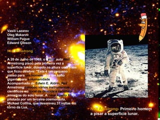 Vasili Lazarev  Oleg Makarov William Pogue Edward Gibson Neil Armstrong A 20 de Julho de 1969, o   a stron auta  Neil  Armstrong pisou pela primeira vez a superfície lunar, dizendo na altura uma frase que ficou célebre: "Este é um pequeno passo para  um homem  mas um salto gigante para  a Humanidade ".  Acompanhado de  Edwin E. Aldrin, Neil  Armstrong  colocou vários instrumentos  científicos no  local da descida e recolheu  amostras do solo lunar. A  nave Apollo XI  foi pilotada por um terceiro cosmonauta, Michael Collins, que descreveu 31 voltas em torno da Lua.  Neil Amstrong-   Primeiro homem a pisar a superficíe lunar. 