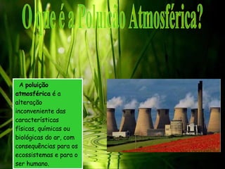 A  poluição atmosférica  é a alteração inconveniente das características físicas, químicas ou biológicas do ar, com consequências para os ecossistemas e para o ser humano. O que é a Poluição Atmosférica? 
