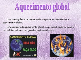 Uma consequência do aumento da temperatura atmosférica é o aquecimento global. Este aumento do aquecimento global é a principal causa do degelo das calotes polares  dos grandes períodos de seca. Aquecimento global 