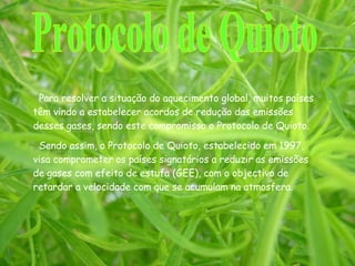 Para resolver a situação do aquecimento global, muitos países têm vindo a estabelecer acordos de redução das emissões desses gases, sendo este compromisso o Protocolo de Quioto. Sendo assim, o Protocolo de Quioto, estabelecido em 1997, visa comprometer os países signatários a reduzir as emissões de gases com efeito de estufa (GEE), com o objectivo de retardar a velocidade com que se acumulam na atmosfera. Protocolo de Quioto 