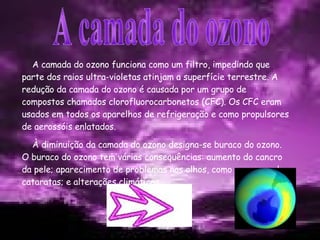 A camada do ozono funciona como um filtro, impedindo que parte dos raios ultra-violetas atinjam a superfície terrestre. A redução da camada do ozono é causada por um grupo de compostos chamados clorofluorocarbonetos (CFC). Os CFC eram usados em todos os aparelhos de refrigeração e como propulsores de aerossóis enlatados. À diminuição da camada do ozono designa-se buraco do ozono. O buraco do ozono tem várias consequências: aumento do cancro da pele; aparecimento de problemas nos olhos, como por exemplo, cataratas; e alterações climáticas. A camada do ozono 