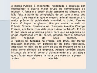 A marca Publicis é imponente, respeitada e desejada por representar o quarto maior grupo de comunicação do mundo. A força e o poder estão também no símbolo, um leão feito a partir da composição do sol com a rosa dos ventos. Vale ressaltar que o mesmo animal representa o maior prêmio da publicidade mundial, o troféu Cannes Lions. O toque de glamour fica por conta da sede do Publicis Groupe, localizada na charmosa Avenida Champs Elysées, em Paris, com vista para o Arco do Triunfo. E é de lá que saem os princípios gerais para que as agências do grupo espalhadas em 83 países, possam fazer a diferença nos negócios de seus clientes.  A Publicis foi fundada na França, em 1926, por Marcel Bleustein Blanchet, um perseguidor de bons resultados. Inspirado no leão, ele foi além do uso da imagem do rei da selva como símbolo da empresa. Adotou também alguns instintos do animal, como o planejamento e a estratégia que o fazem esconder-se na mata para observar a presa  antes de atacá-la.  