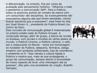 A diferenciação, no entanto, fica por conta da avaliação pelo pensamento holístico. “Olhamos o todo e pensamos a comunicação 360º. Para a Publicis, todos os possíveis pontos de contato da marca com um consumidor são disciplinas. Se eventualmente não executamos alguma das que foram pensadas, vamos buscar parceiros que a executem”, esta frase foi dita por Izael Sinem Jr., presidente da Publicis Brasil (no centro da foto).  Esse conceito de comunicação global é materializado no próprio prédio-sede do Publicis Groupe. A construção abriga, além do grupo, a banca de revista Le Kiosque, com jornais e revistas de vários países do mundo, o Publicis Cinema, a Publicis Librarie, o café, bar e restaurante Lê Marcel - nome em homenagem ao fundador da Publicis, tabacaria, farmácia, adega, empório com produtos sofisticados, loja de cosméticos e ambiente wi-fi. “Isso retrata a cultura ligada à Publicis e mostra que, mais do que propaganda, o grupo faz comunicação, sempre atento à diversidade de meios capazes de levar uma mensagem até as pessoas”, dito pelo vice-presidente de criação, Rodolfo Sampaio.  