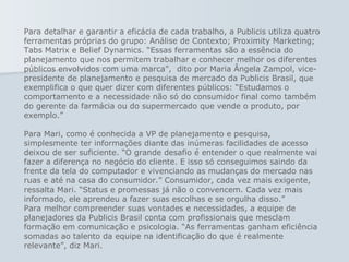 Para detalhar e garantir a eficácia de cada trabalho, a Publicis utiliza quatro ferramentas próprias do grupo: Análise de Contexto; Proximity Marketing; Tabs Matrix e Belief Dynamics. “Essas ferramentas são a essência do planejamento que nos permitem trabalhar e conhecer melhor os diferentes públicos envolvidos com uma marca”,  dito por Maria Ângela Zampol, vice-presidente de planejamento e pesquisa de mercado da Publicis Brasil, que exemplifica o que quer dizer com diferentes públicos: “Estudamos o comportamento e a necessidade não só do consumidor final como também do gerente da farmácia ou do supermercado que vende o produto, por exemplo.”  Para Mari, como é conhecida a VP de planejamento e pesquisa, simplesmente ter informações diante das inúmeras facilidades de acesso deixou de ser suficiente. “O grande desafio é entender o que realmente vai fazer a diferença no negócio do cliente. E isso só conseguimos saindo da frente da tela do computador e vivenciando as mudanças do mercado nas ruas e até na casa do consumidor.” Consumidor, cada vez mais exigente, ressalta Mari. “Status e promessas já não o convencem. Cada vez mais informado, ele aprendeu a fazer suas escolhas e se orgulha disso.”  Para melhor compreender suas vontades e necessidades, a equipe de planejadores da Publicis Brasil conta com profissionais que mesclam formação em comunicação e psicologia. “As ferramentas ganham eficiência somadas ao talento da equipe na identificação do que é realmente relevante”, diz Mari.         
