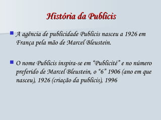História da Publicis A agência de publicidade Publicis nasceu a 1926 em França pela mão de Marcel Bleustein.  O nome Publicis inspira-se em “Publicité” e no número preferido de Marcel Bleustein, o  “6” 1906 (ano em que nasceu), 1926 (criação da publicis), 1996 