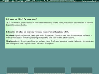 1) O que é um CRM? Para que serve? CRM é sistema de gerenciamento de relacionamento com o cliente. Serve para auxiliar e automatizar as funções de contato com os clientes.   2) Localize, cite e fale um pouco de "casos de sucesso" em utilização de CRM. Petrobras:  Apartir de junho de 2006, após meses de procura a Petrobras usou uma ferramenta que melhorou a forma e qualidade de comunicação feita pela Petrobras com seus clientes e fornecedores. GigaShopping.tv:  A empresa utilizou um software capaz de oferecer suporte a vendas via internet (e-commerce) e fácil integração com a logistica e os Callcenters da empresa.   