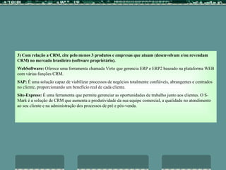 3)   Com relação a CRM, cite pelo menos 3 produtos e empresas que atuam (desenvolvam e/ou revendam CRM) no mercado brasileiro (software proprietário). WebSoftware:  Oferece uma ferramenta chamada Virto que gerencia ERP e ERP2 baseado na plataforma WEB com várias funções CRM. SAP:  É uma solução capaz de viabilizar processos de negócios totalmente confiáveis, abrangentes e centrados no cliente, proporcionando um benefício real de cada cliente. Site-Express:  É uma ferramenta que permite gerenciar as oportunidades de trabalho junto aos clientes. O S-Mark é a solução de CRM que aumenta a produtividade da sua equipe comercial, a qualidade no atendimento ao seu cliente e na administração dos processos de pré e pós-venda.  
