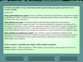 4)   Escolha um produto e cite as características (features) apresentadas pela empresa que desenvolve ou revende o produto. CRM S-Mark :  Maior produtividade para a equipe :  O acesso ao S-Mark é realizado através da Internet, o que garante a equipe a possibilidade de utilizar o sistema a partir de qualquer computador ligado à Internet, seja na empresa, em viagem, no cliente, enfim, onde você estiver. Maior eficiência nas vendas :  O S-Mark possibilita a administração das negociações em andamento, individualmente ou de toda a equipe de vendas. Você tem acesso detalhado às negociações em tempo real, faz estimativas de fechamento, verifica o status de cada negócio, organiza a distribuição da carteira de clientes entre os vendedores além de diversas análises e ações sobre os processos de vendas. Com o S-Mark o vendedor não perde tempo elaborando relatórios para sua gerência, dedicando seu tempo integralmente às atividades de venda. Maior qualidade no atendimento ao cliente :  Com o S-Mark a equipe de atendimento trabalha de forma organizada e integrada à área comercial. O workflow de tarefas e pessoas envolvidas no atendimento ao cliente é automatizado e os coordenadores de área podem controlar prazos, desempenho e custo de atendimento, entre outras análises, tudo a distância.   5) Cite os módulos e submódulos que compõe o CRM escolhido na questão 4. Módulos:  Clientes + CRM, Fornecedores + SRM, Vendas, Contas a receber , Contas a pagar, Fluxo de Caixa, Estoques, Produtos e serviços, E-Commerce.... 